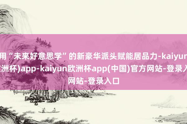 用“未来好意思学”的新豪华派头赋能居品力-kaiyun(欧洲杯)app-kaiyun欧洲杯app(中国)官方网站-登录入口