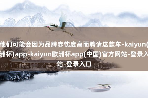 他们可能会因为品牌赤忱度高而聘请这款车-kaiyun(欧洲杯)app-kaiyun欧洲杯app(中国)官方网站-登录入口