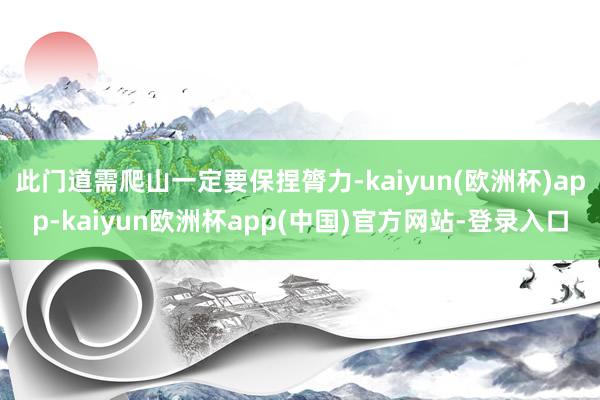 此门道需爬山一定要保捏膂力-kaiyun(欧洲杯)app-kaiyun欧洲杯app(中国)官方网站-登录入口