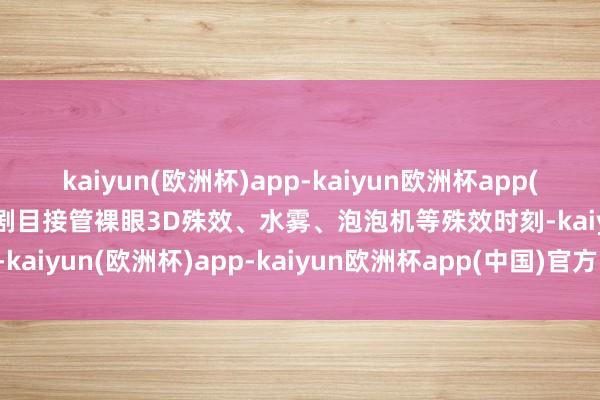 kaiyun(欧洲杯)app-kaiyun欧洲杯app(中国)官方网站-登录入口剧目接管裸眼3D殊效、水雾、泡泡机等殊效时刻-kaiyun(欧洲杯)app-kaiyun欧洲杯app(中国)官方网站-登录入口
