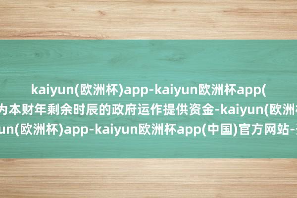kaiyun(欧洲杯)app-kaiyun欧洲杯app(中国)官方网站-登录入口为本财年剩余时辰的政府运作提供资金-kaiyun(欧洲杯)app-kaiyun欧洲杯app(中国)官方网站-登录入口