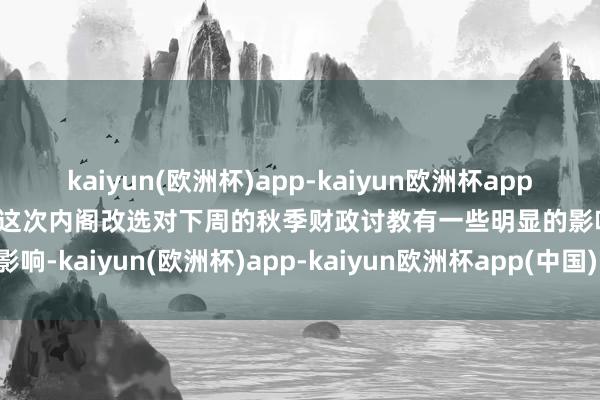 kaiyun(欧洲杯)app-kaiyun欧洲杯app(中国)官方网站-登录入口这次内阁改选对下周的秋季财政讨教有一些明显的影响-kaiyun(欧洲杯)app-kaiyun欧洲杯app(中国)官方网站-登录入口