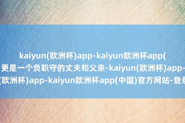 kaiyun(欧洲杯)app-kaiyun欧洲杯app(中国)官方网站-登录入口更是一个负职守的丈夫和父亲-kaiyun(欧洲杯)app-kaiyun欧洲杯app(中国)官方网站-登录入口