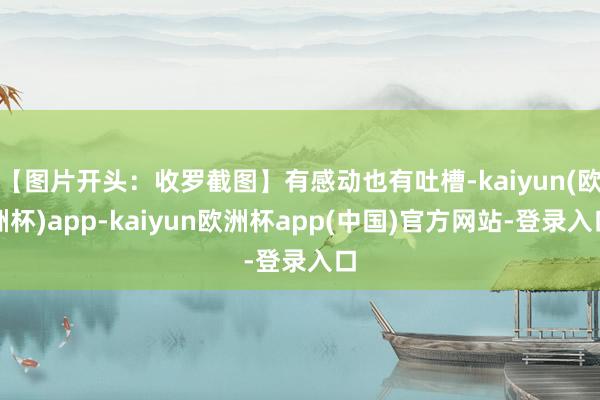 【图片开头：收罗截图】有感动也有吐槽-kaiyun(欧洲杯)app-kaiyun欧洲杯app(中国)官方网站-登录入口