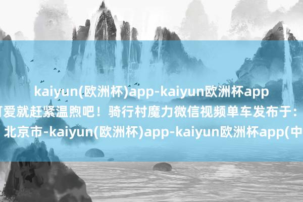 kaiyun(欧洲杯)app-kaiyun欧洲杯app(中国)官方网站-登录入口可爱就赶紧温煦吧！骑行村魔力微信视频单车发布于：北京市-kaiyun(欧洲杯)app-kaiyun欧洲杯app(中国)官方网站-登录入口