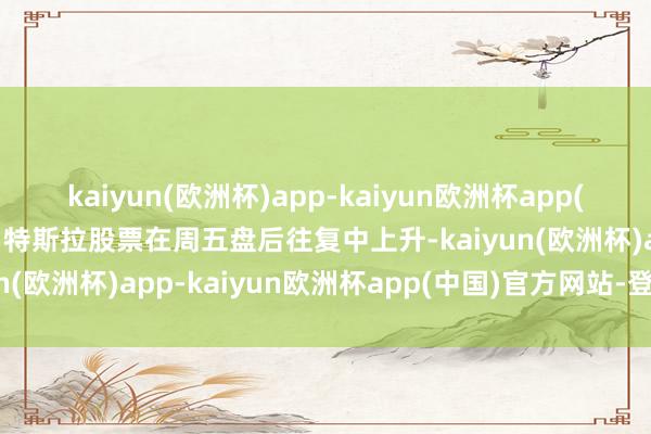 kaiyun(欧洲杯)app-kaiyun欧洲杯app(中国)官方网站-登录入口特斯拉股票在周五盘后往复中上升-kaiyun(欧洲杯)app-kaiyun欧洲杯app(中国)官方网站-登录入口