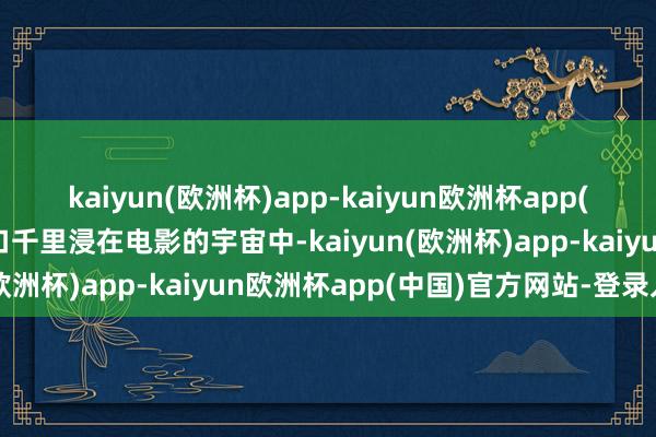 kaiyun(欧洲杯)app-kaiyun欧洲杯app(中国)官方网站-登录入口千里浸在电影的宇宙中-kaiyun(欧洲杯)app-kaiyun欧洲杯app(中国)官方网站-登录入口