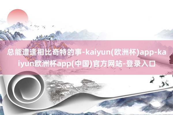 总能遭逢相比奇特的事-kaiyun(欧洲杯)app-kaiyun欧洲杯app(中国)官方网站-登录入口