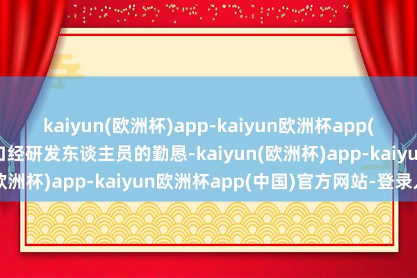 kaiyun(欧洲杯)app-kaiyun欧洲杯app(中国)官方网站-登录入口经研发东谈主员的勤恳-kaiyun(欧洲杯)app-kaiyun欧洲杯app(中国)官方网站-登录入口