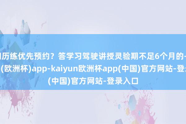 问历练优先预约？答学习驾驶讲授灵验期不足6个月的-kaiyun(欧洲杯)app-kaiyun欧洲杯app(中国)官方网站-登录入口
