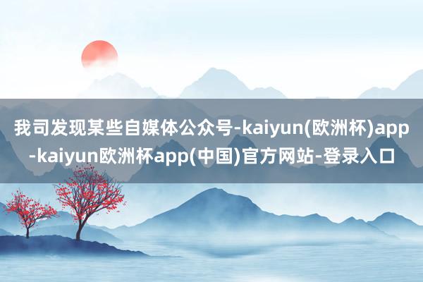 我司发现某些自媒体公众号-kaiyun(欧洲杯)app-kaiyun欧洲杯app(中国)官方网站-登录入口