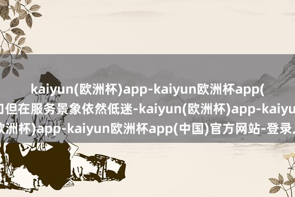 kaiyun(欧洲杯)app-kaiyun欧洲杯app(中国)官方网站-登录入口但在服务景象依然低迷-kaiyun(欧洲杯)app-kaiyun欧洲杯app(中国)官方网站-登录入口