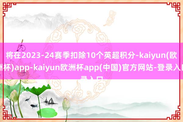 将在2023-24赛季扣除10个英超积分-kaiyun(欧洲杯)app-kaiyun欧洲杯app(中国)官方网站-登录入口