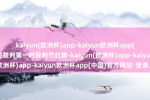 kaiyun(欧洲杯)app-kaiyun欧洲杯app(中国)官方网站-登录入口裁判第一时辰判罚红牌-kaiyun(欧洲杯)app-kaiyun欧洲杯app(中国)官方网站-登录入口