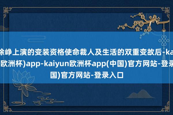 徐峥上演的变装资格使命裁人及生活的双重变故后-kaiyun(欧洲杯)app-kaiyun欧洲杯app(中国)官方网站-登录入口