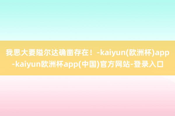 我思大要隘尔达确凿存在！-kaiyun(欧洲杯)app-kaiyun欧洲杯app(中国)官方网站-登录入口