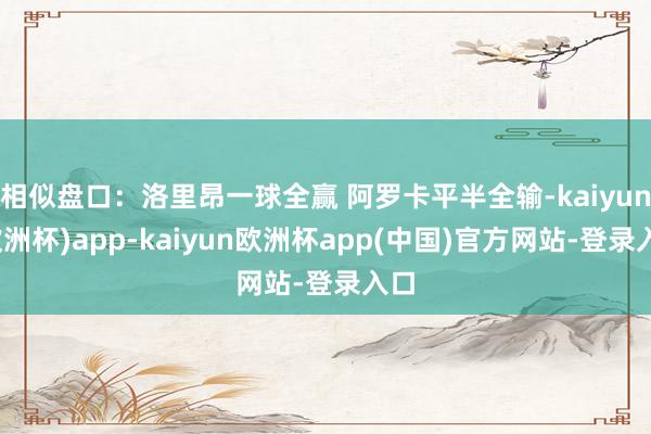 相似盘口：洛里昂一球全赢 阿罗卡平半全输-kaiyun(欧洲杯)app-kaiyun欧洲杯app(中国)官方网站-登录入口