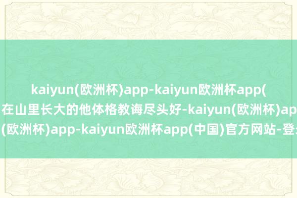kaiyun(欧洲杯)app-kaiyun欧洲杯app(中国)官方网站-登录入口在山里长大的他体格教诲尽头好-kaiyun(欧洲杯)app-kaiyun欧洲杯app(中国)官方网站-登录入口