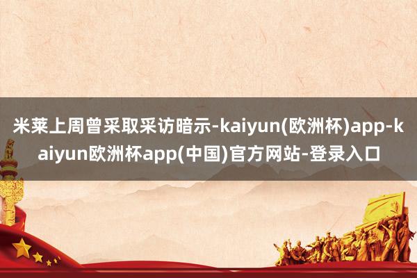 米莱上周曾采取采访暗示-kaiyun(欧洲杯)app-kaiyun欧洲杯app(中国)官方网站-登录入口