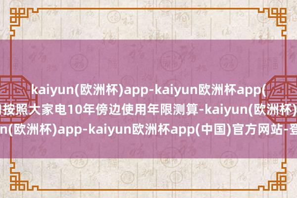 kaiyun(欧洲杯)app-kaiyun欧洲杯app(中国)官方网站-登录入口按照大家电10年傍边使用年限测算-kaiyun(欧洲杯)app-kaiyun欧洲杯app(中国)官方网站-登录入口