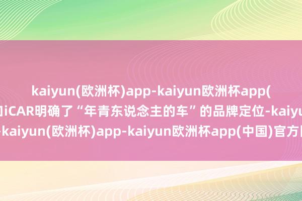 kaiyun(欧洲杯)app-kaiyun欧洲杯app(中国)官方网站-登录入口iCAR明确了“年青东说念主的车”的品牌定位-kaiyun(欧洲杯)app-kaiyun欧洲杯app(中国)官方网站-登录入口