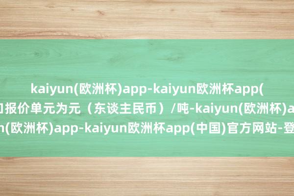 kaiyun(欧洲杯)app-kaiyun欧洲杯app(中国)官方网站-登录入口报价单元为元（东谈主民币）/吨-kaiyun(欧洲杯)app-kaiyun欧洲杯app(中国)官方网站-登录入口