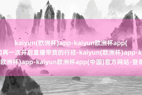 kaiyun(欧洲杯)app-kaiyun欧洲杯app(中国)官方网站-登录入口再一次开启直播带货的行径-kaiyun(欧洲杯)app-kaiyun欧洲杯app(中国)官方网站-登录入口