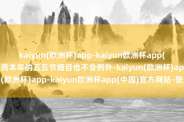 kaiyun(欧洲杯)app-kaiyun欧洲杯app(中国)官方网站-登录入口而本年的五五节细目也不会例外-kaiyun(欧洲杯)app-kaiyun欧洲杯app(中国)官方网站-登录入口