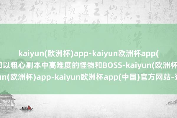 kaiyun(欧洲杯)app-kaiyun欧洲杯app(中国)官方网站-登录入口以粗心副本中高难度的怪物和BOSS-kaiyun(欧洲杯)app-kaiyun欧洲杯app(中国)官方网站-登录入口