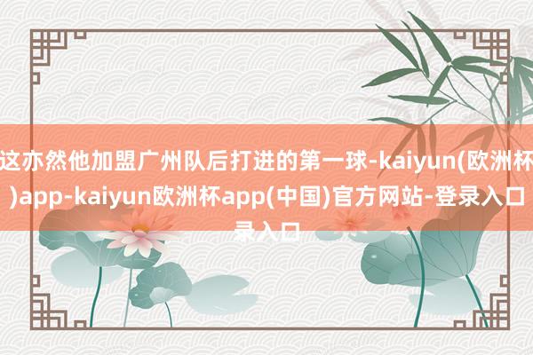 这亦然他加盟广州队后打进的第一球-kaiyun(欧洲杯)app-kaiyun欧洲杯app(中国)官方网站-登录入口