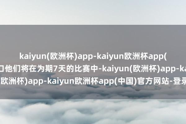 kaiyun(欧洲杯)app-kaiyun欧洲杯app(中国)官方网站-登录入口他们将在为期7天的比赛中-kaiyun(欧洲杯)app-kaiyun欧洲杯app(中国)官方网站-登录入口