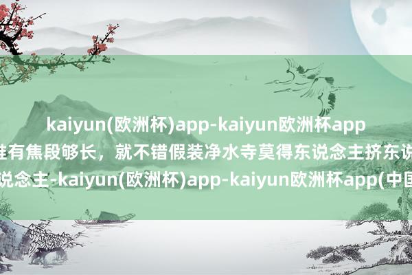 kaiyun(欧洲杯)app-kaiyun欧洲杯app(中国)官方网站-登录入口惟有焦段够长，就不错假装净水寺莫得东说念主挤东说念主-kaiyun(欧洲杯)app-kaiyun欧洲杯app(中国)官方网站-登录入口