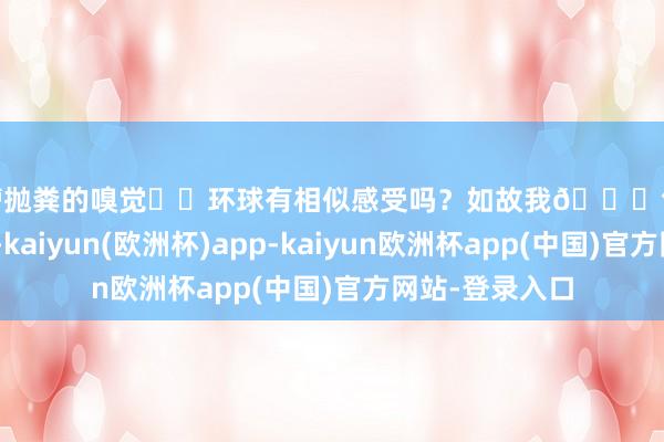 背槽抛粪的嗅觉❗️环球有相似感受吗？如故我🍀气运好啊😆-kaiyun(欧洲杯)app-kaiyun欧洲杯app(中国)官方网站-登录入口