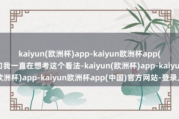 kaiyun(欧洲杯)app-kaiyun欧洲杯app(中国)官方网站-登录入口我一直在想考这个看法-kaiyun(欧洲杯)app-kaiyun欧洲杯app(中国)官方网站-登录入口