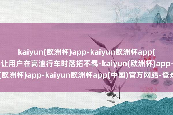 kaiyun(欧洲杯)app-kaiyun欧洲杯app(中国)官方网站-登录入口让用户在高速行车时落拓不羁-kaiyun(欧洲杯)app-kaiyun欧洲杯app(中国)官方网站-登录入口
