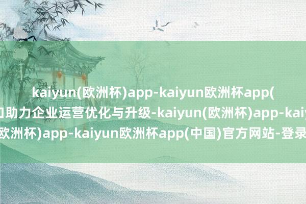 kaiyun(欧洲杯)app-kaiyun欧洲杯app(中国)官方网站-登录入口助力企业运营优化与升级-kaiyun(欧洲杯)app-kaiyun欧洲杯app(中国)官方网站-登录入口