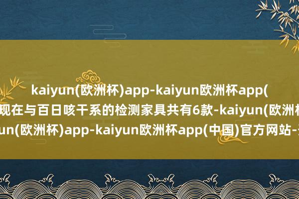 kaiyun(欧洲杯)app-kaiyun欧洲杯app(中国)官方网站-登录入口现在与百日咳干系的检测家具共有6款-kaiyun(欧洲杯)app-kaiyun欧洲杯app(中国)官方网站-登录入口