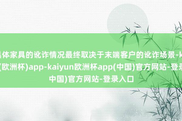 具体家具的讹诈情况最终取决于末端客户的讹诈场景-kaiyun(欧洲杯)app-kaiyun欧洲杯app(中国)官方网站-登录入口