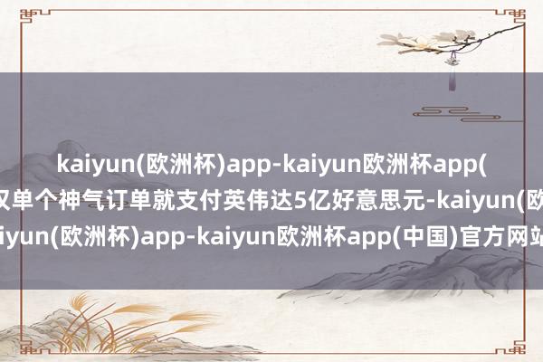 kaiyun(欧洲杯)app-kaiyun欧洲杯app(中国)官方网站-登录入口仅单个神气订单就支付英伟达5亿好意思元-kaiyun(欧洲杯)app-kaiyun欧洲杯app(中国)官方网站-登录入口