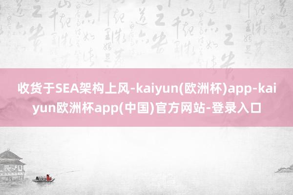 收货于SEA架构上风-kaiyun(欧洲杯)app-kaiyun欧洲杯app(中国)官方网站-登录入口