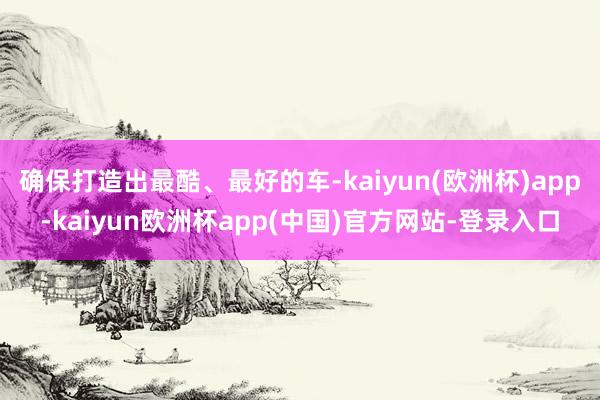 确保打造出最酷、最好的车-kaiyun(欧洲杯)app-kaiyun欧洲杯app(中国)官方网站-登录入口