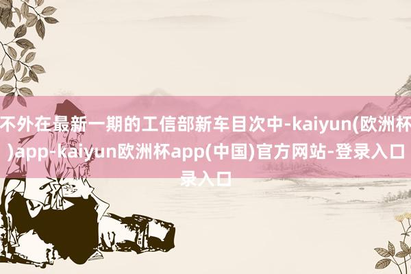 不外在最新一期的工信部新车目次中-kaiyun(欧洲杯)app-kaiyun欧洲杯app(中国)官方网站-登录入口
