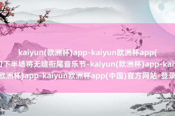 kaiyun(欧洲杯)app-kaiyun欧洲杯app(中国)官方网站-登录入口下半场将无缝衔尾音乐节-kaiyun(欧洲杯)app-kaiyun欧洲杯app(中国)官方网站-登录入口