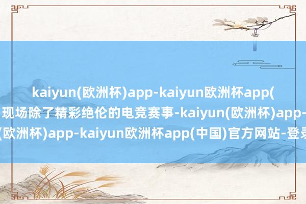 kaiyun(欧洲杯)app-kaiyun欧洲杯app(中国)官方网站-登录入口现场除了精彩绝伦的电竞赛事-kaiyun(欧洲杯)app-kaiyun欧洲杯app(中国)官方网站-登录入口