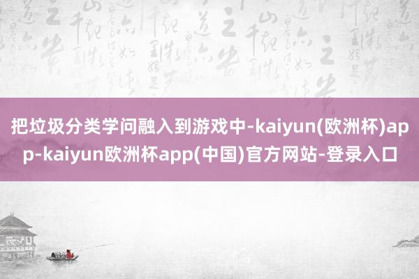 把垃圾分类学问融入到游戏中-kaiyun(欧洲杯)app-kaiyun欧洲杯app(中国)官方网站-登录入口