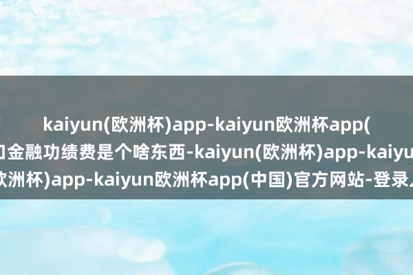 kaiyun(欧洲杯)app-kaiyun欧洲杯app(中国)官方网站-登录入口金融功绩费是个啥东西-kaiyun(欧洲杯)app-kaiyun欧洲杯app(中国)官方网站-登录入口