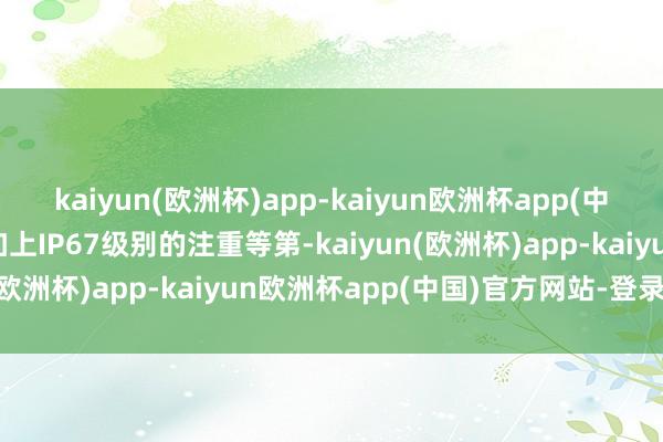 kaiyun(欧洲杯)app-kaiyun欧洲杯app(中国)官方网站-登录入口加上IP67级别的注重等第-kaiyun(欧洲杯)app-kaiyun欧洲杯app(中国)官方网站-登录入口