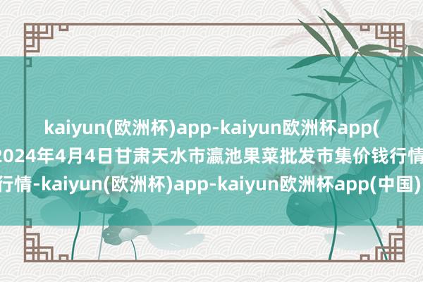 kaiyun(欧洲杯)app-kaiyun欧洲杯app(中国)官方网站-登录入口2024年4月4日甘肃天水市瀛池果菜批发市集价钱行情-kaiyun(欧洲杯)app-kaiyun欧洲杯app(中国)官方网站-登录入口