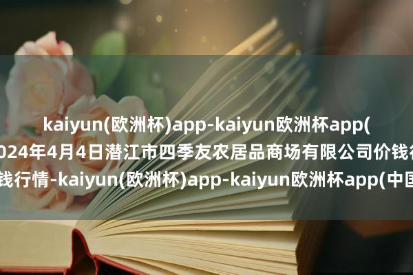 kaiyun(欧洲杯)app-kaiyun欧洲杯app(中国)官方网站-登录入口2024年4月4日潜江市四季友农居品商场有限公司价钱行情-kaiyun(欧洲杯)app-kaiyun欧洲杯app(中国)官方网站-登录入口