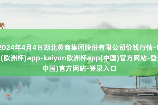 2024年4月4日湖北黄商集团股份有限公司价钱行情-kaiyun(欧洲杯)app-kaiyun欧洲杯app(中国)官方网站-登录入口